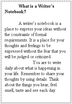 Text Box: What is a Writers Notebook?
 
A writers notebook is a place to express your ideas without the constraints of formal requirements. It is a place for your thoughts and feelings to be expressed without the fear that you will be judged or criticized.
            You are to write daily about what is happening in your life. Remember to share your thoughts by using details. Think about the things you hear, feel. smell, taste and see each day.  
