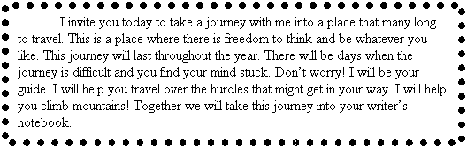 Text Box: I invite you today to take a journey with me into a place that many long to travel. This is a place where there is freedom to think and be whatever you like. This journey will last throughout the year. There will be days when the journey is difficult and you find your mind stuck. Dont worry! I will be your guide. I will help you travel over the hurdles that might get in your way. I will help you climb mountains! Together we will take this journey into your writers notebook.
