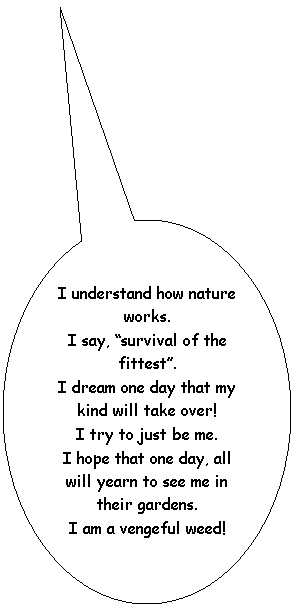 Oval Callout: I understand how nature works.
I say, �survival of the fittest�.
I dream one day that my kind will take over!
I try to just be me.
I hope that one day, all will yearn to see me in their gardens.
I am a vengeful weed!
&nbsp;
