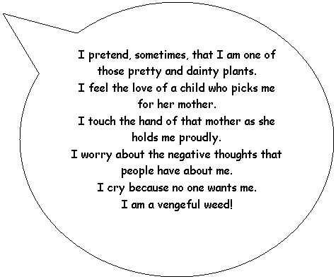 Oval Callout: I pretend, sometimes, that I am one of those pretty and dainty plants.
I feel the love of a child who picks me for her mother.
I touch the hand of that mother as she holds me proudly.
I worry about the negative thoughts that people have about me.
I cry because no one wants me.
I am a vengeful weed!
&nbsp;
