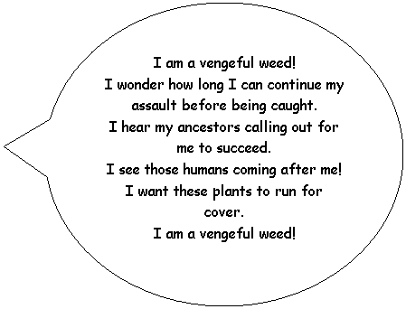 Oval Callout: I am a vengeful weed!
I wonder how long I can continue my assault before being caught.
I hear my ancestors calling out for me to succeed.
I see those humans coming after me!
I want these plants to run for cover.
I am a vengeful weed!
&nbsp;
