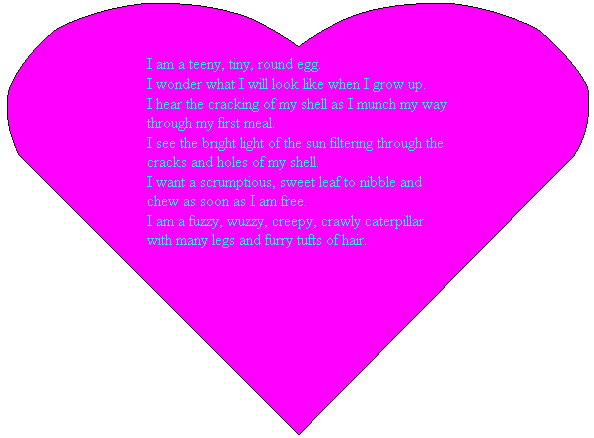 Heart: I am a teeny, tiny, round egg.
I wonder what I will look like when I grow up.
I hear the cracking of my shell as I munch my way through my first meal.
I see the bright light of the sun filtering through the cracks and holes of my shell.
I want a scrumptious, sweet leaf to nibble and chew as soon as I am free.
I am a fuzzy, wuzzy, creepy, crawly caterpillar with many legs and furry tufts of hair.
&nbsp;
&nbsp;
&nbsp;
