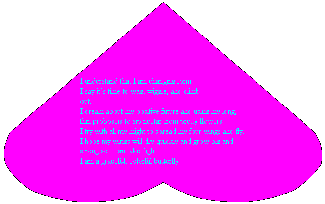 Heart: I understand that I am changing form.
I say it�s time to wag, wiggle, and climb
out.
I dream about my positive future and using my long, thin proboscis to sip nectar from pretty flowers.
I try with all my might to spread my four wings and fly.
I hope my wings will dry quickly and grow big and strong so I can take flight.
I am a graceful, colorful butterfly!
&nbsp;
